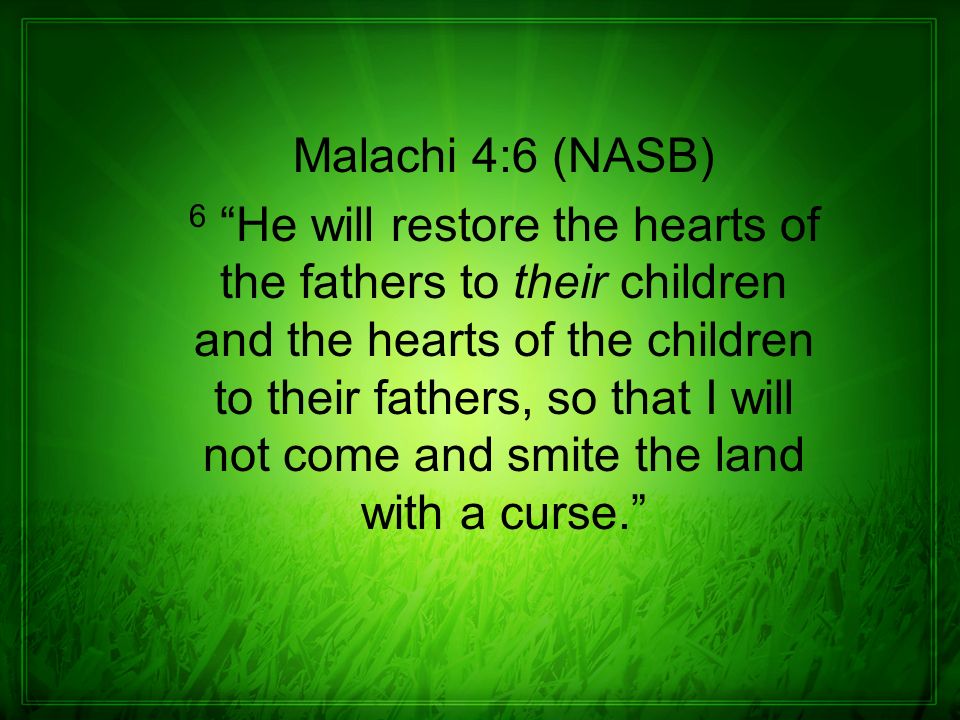 Malachi 4:6 (NASB) 6 He will restore the hearts of the fathers to their children and the hearts of the children to their fathers, so that I will not come and smite the land with a curse.
