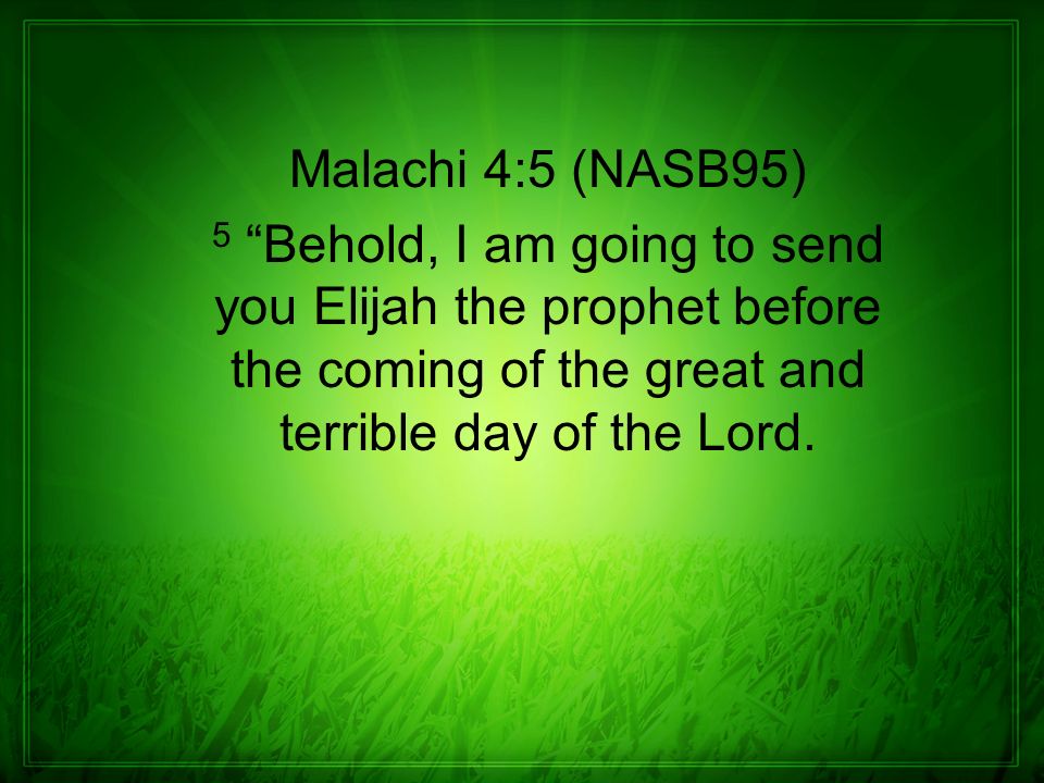 Malachi 4:5 (NASB95) 5 Behold, I am going to send you Elijah the prophet before the coming of the great and terrible day of the Lord.