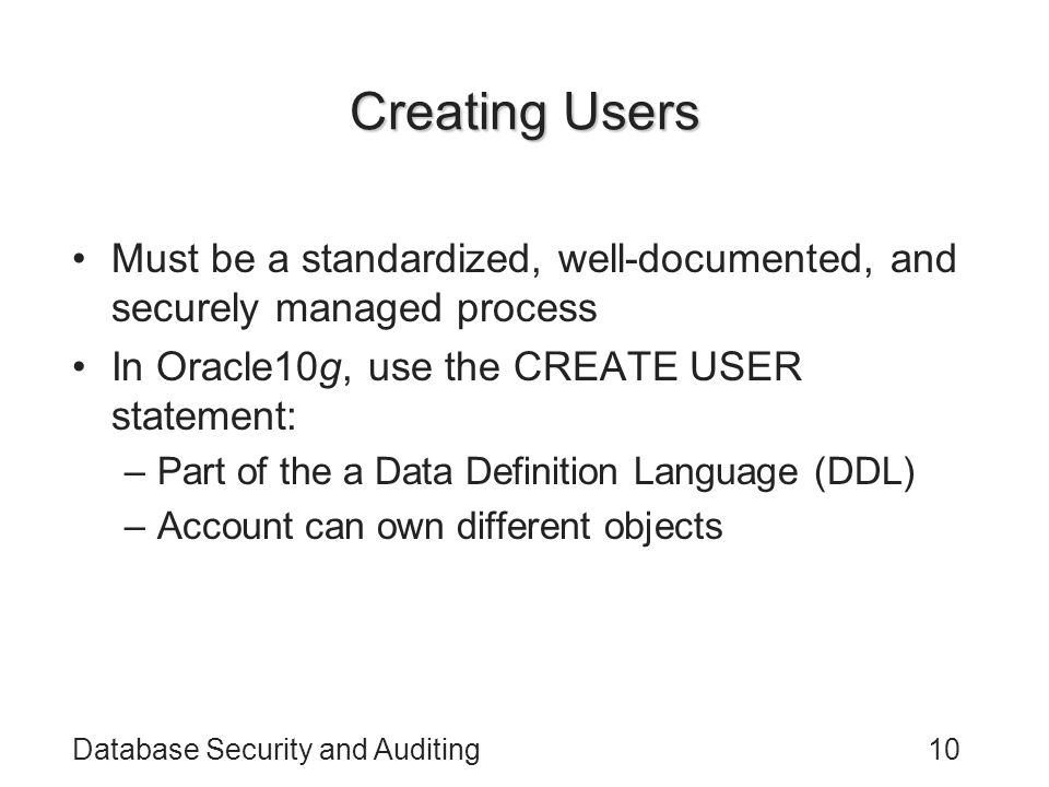 Database Security and Auditing10 Creating Users Must be a standardized, well-documented, and securely managed process In Oracle10g, use the CREATE USER statement: –Part of the a Data Definition Language (DDL) –Account can own different objects