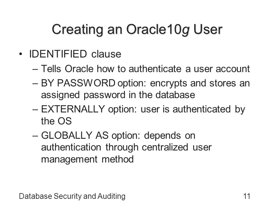 Database Security and Auditing11 Creating an Oracle10g User IDENTIFIED clause –Tells Oracle how to authenticate a user account –BY PASSWORD option: encrypts and stores an assigned password in the database –EXTERNALLY option: user is authenticated by the OS –GLOBALLY AS option: depends on authentication through centralized user management method