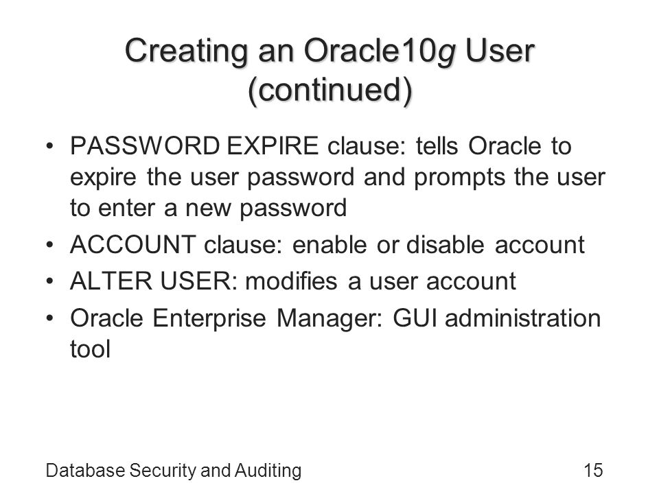 Database Security and Auditing15 Creating an Oracle10g User (continued) PASSWORD EXPIRE clause: tells Oracle to expire the user password and prompts the user to enter a new password ACCOUNT clause: enable or disable account ALTER USER: modifies a user account Oracle Enterprise Manager: GUI administration tool