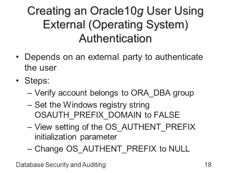 Database Security and Auditing18 Creating an Oracle10g User Using External (Operating System) Authentication Depends on an external party to authenticate the user Steps: –Verify account belongs to ORA_DBA group –Set the Windows registry string OSAUTH_PREFIX_DOMAIN to FALSE –View setting of the OS_AUTHENT_PREFIX initialization parameter –Change OS_AUTHENT_PREFIX to NULL