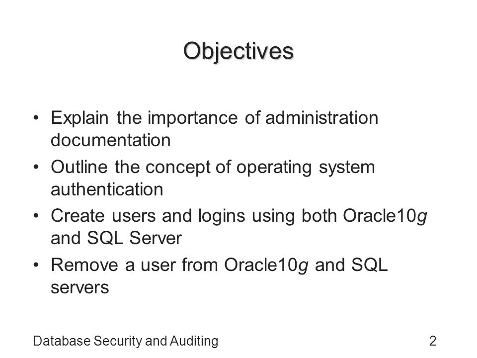 Database Security and Auditing2 Objectives Explain the importance of administration documentation Outline the concept of operating system authentication Create users and logins using both Oracle10g and SQL Server Remove a user from Oracle10g and SQL servers