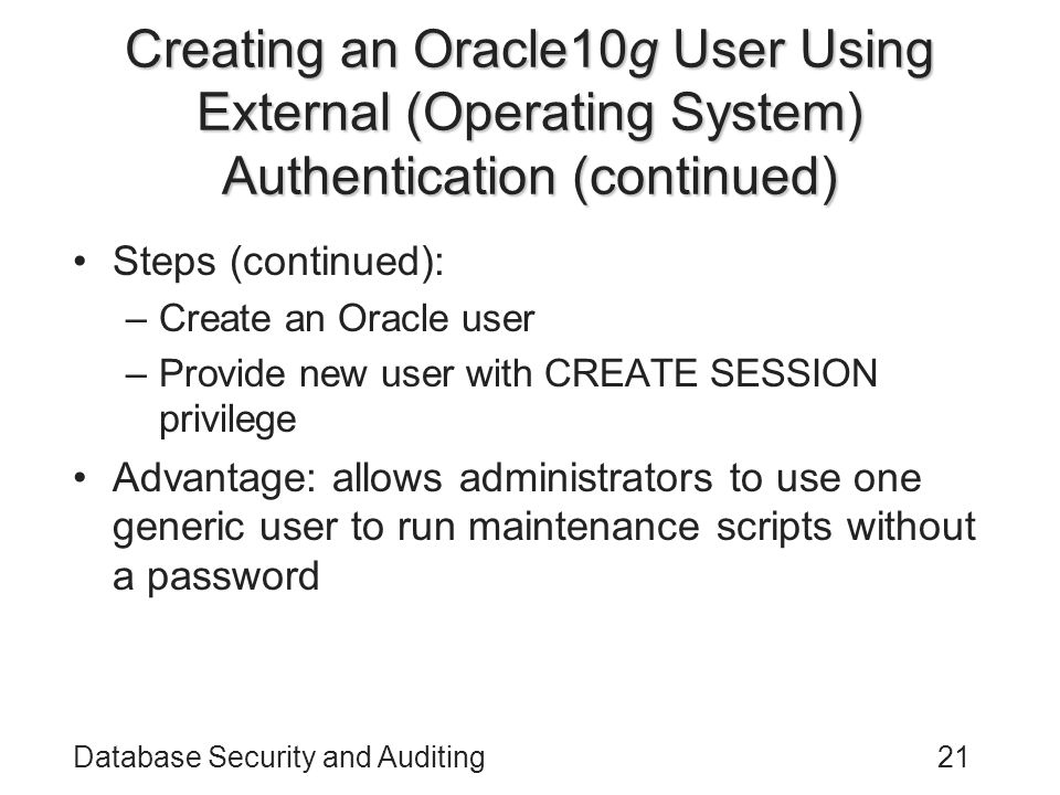 Database Security and Auditing21 Creating an Oracle10g User Using External (Operating System) Authentication (continued) Steps (continued): –Create an Oracle user –Provide new user with CREATE SESSION privilege Advantage: allows administrators to use one generic user to run maintenance scripts without a password