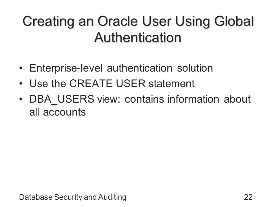Database Security and Auditing22 Creating an Oracle User Using Global Authentication Enterprise-level authentication solution Use the CREATE USER statement DBA_USERS view: contains information about all accounts