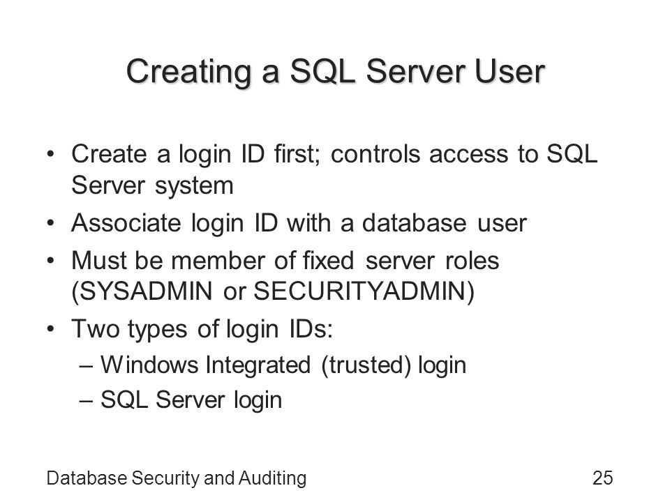 Database Security and Auditing25 Creating a SQL Server User Create a login ID first; controls access to SQL Server system Associate login ID with a database user Must be member of fixed server roles (SYSADMIN or SECURITYADMIN) Two types of login IDs: –Windows Integrated (trusted) login –SQL Server login