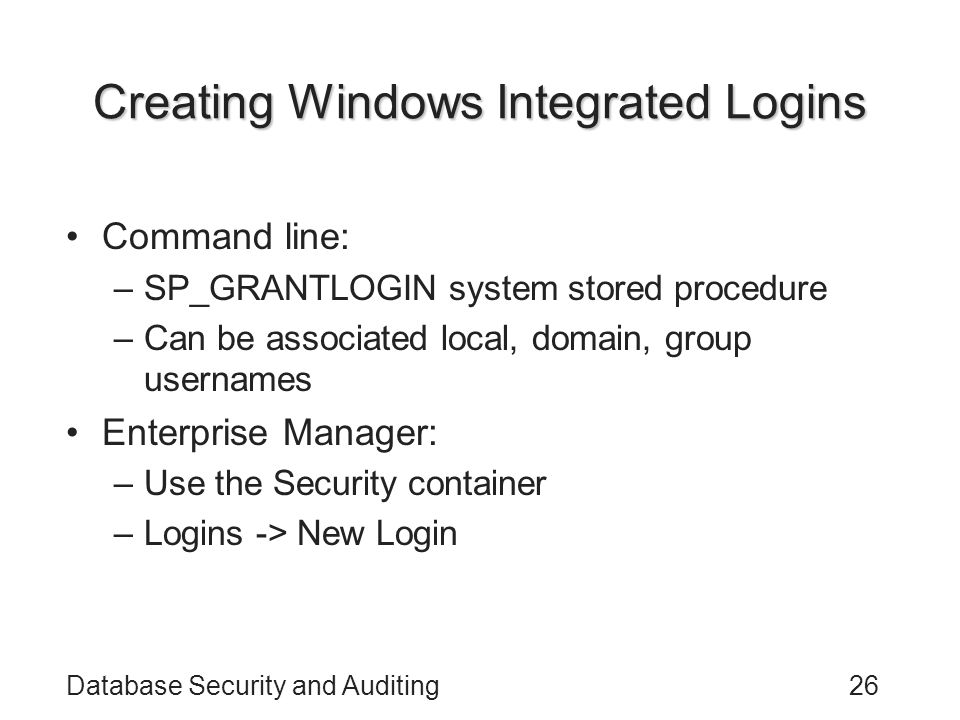Database Security and Auditing26 Creating Windows Integrated Logins Command line: –SP_GRANTLOGIN system stored procedure –Can be associated local, domain, group usernames Enterprise Manager: –Use the Security container –Logins -> New Login