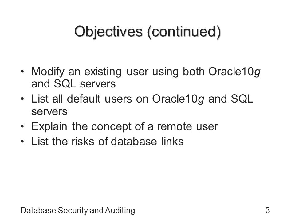 Database Security and Auditing3 Objectives (continued) Modify an existing user using both Oracle10g and SQL servers List all default users on Oracle10g and SQL servers Explain the concept of a remote user List the risks of database links