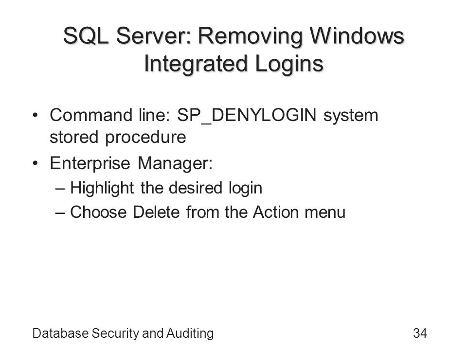 Database Security and Auditing34 SQL Server: Removing Windows Integrated Logins Command line: SP_DENYLOGIN system stored procedure Enterprise Manager: –Highlight the desired login –Choose Delete from the Action menu