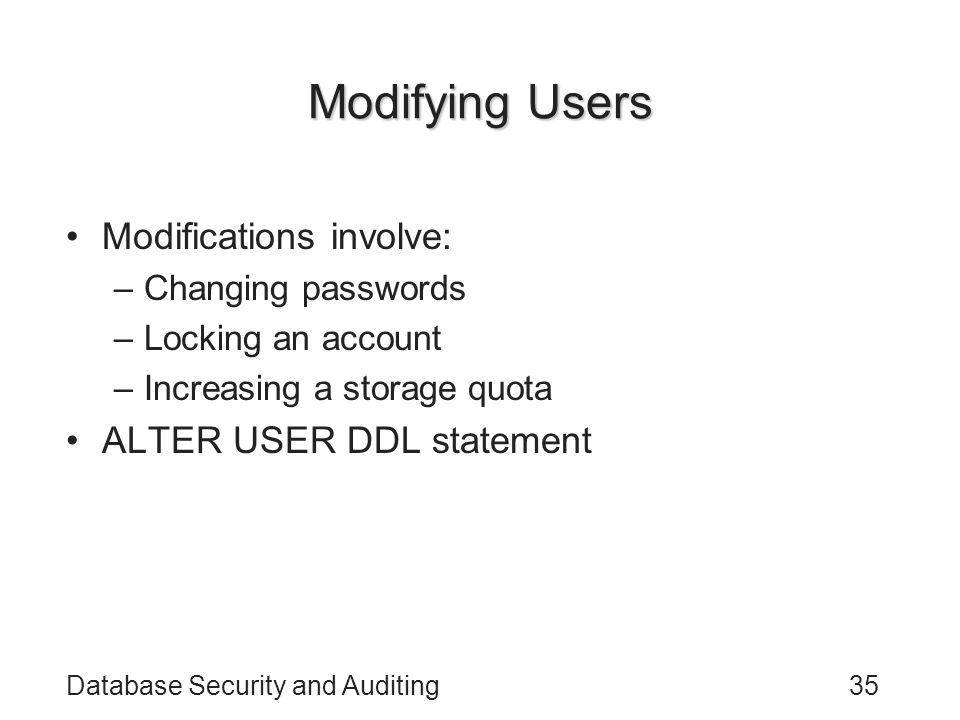 Database Security and Auditing35 Modifying Users Modifications involve: –Changing passwords –Locking an account –Increasing a storage quota ALTER USER DDL statement