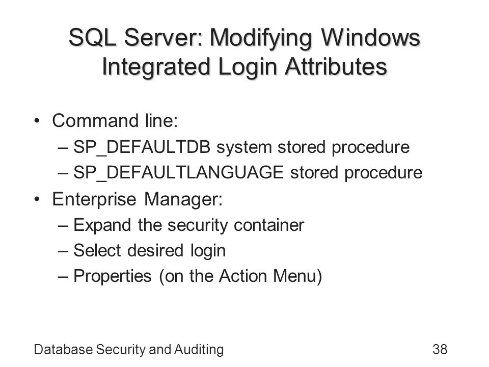 Database Security and Auditing38 SQL Server: Modifying Windows Integrated Login Attributes Command line: –SP_DEFAULTDB system stored procedure –SP_DEFAULTLANGUAGE stored procedure Enterprise Manager: –Expand the security container –Select desired login –Properties (on the Action Menu)