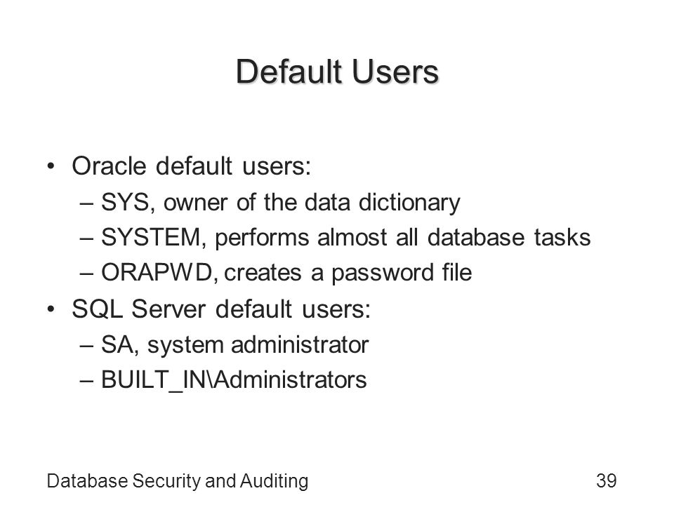 Database Security and Auditing39 Default Users Oracle default users: –SYS, owner of the data dictionary –SYSTEM, performs almost all database tasks –ORAPWD, creates a password file SQL Server default users: –SA, system administrator –BUILT_IN\Administrators
