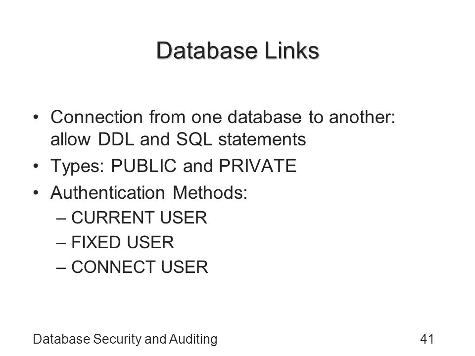 Database Security and Auditing41 Database Links Connection from one database to another: allow DDL and SQL statements Types: PUBLIC and PRIVATE Authentication Methods: –CURRENT USER –FIXED USER –CONNECT USER