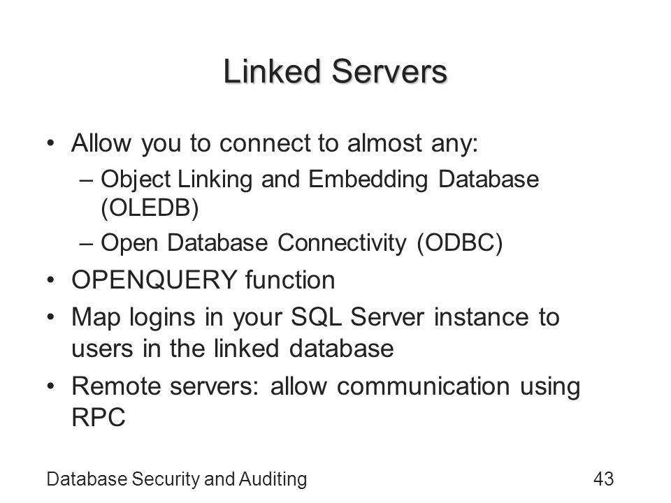 Database Security and Auditing43 Linked Servers Allow you to connect to almost any: –Object Linking and Embedding Database (OLEDB) –Open Database Connectivity (ODBC) OPENQUERY function Map logins in your SQL Server instance to users in the linked database Remote servers: allow communication using RPC