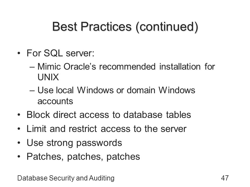 Database Security and Auditing47 Best Practices (continued) For SQL server: –Mimic Oracle’s recommended installation for UNIX –Use local Windows or domain Windows accounts Block direct access to database tables Limit and restrict access to the server Use strong passwords Patches, patches, patches