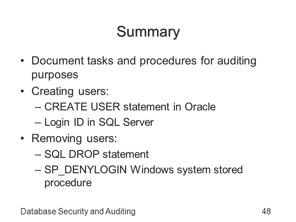 Database Security and Auditing48 Summary Document tasks and procedures for auditing purposes Creating users: –CREATE USER statement in Oracle –Login ID in SQL Server Removing users: –SQL DROP statement –SP_DENYLOGIN Windows system stored procedure