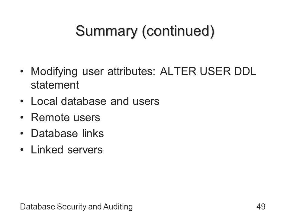 Database Security and Auditing49 Summary (continued) Modifying user attributes: ALTER USER DDL statement Local database and users Remote users Database links Linked servers
