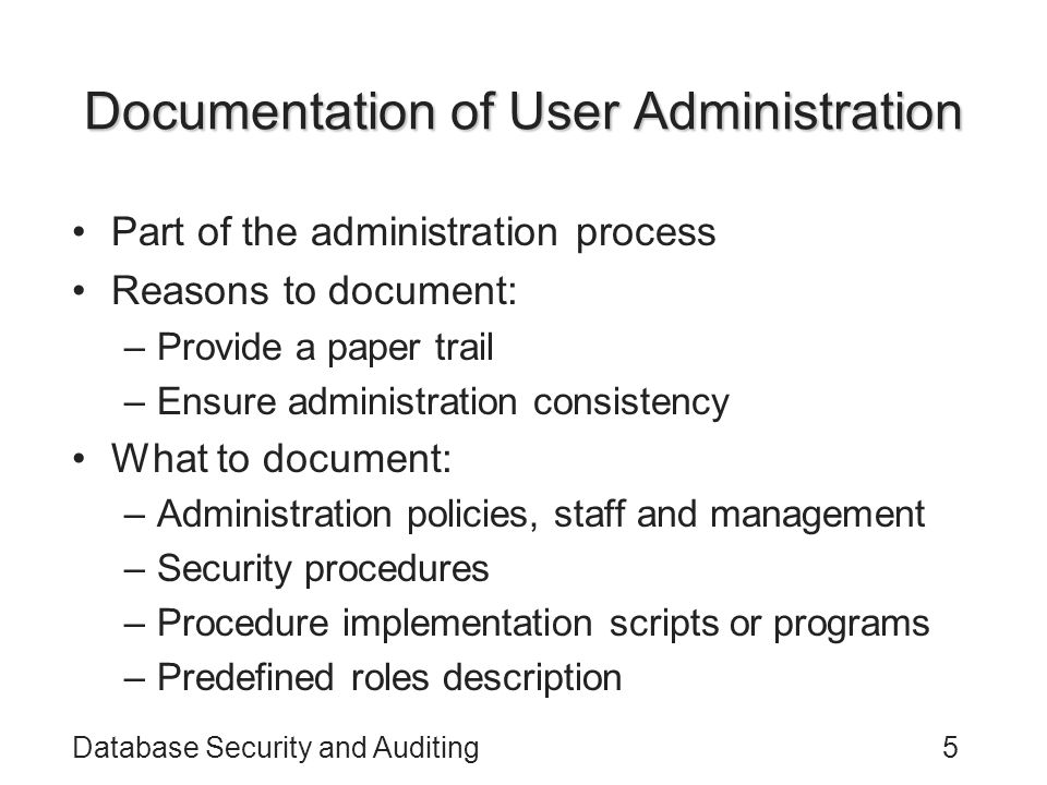 Database Security and Auditing5 Documentation of User Administration Part of the administration process Reasons to document: –Provide a paper trail –Ensure administration consistency What to document: –Administration policies, staff and management –Security procedures –Procedure implementation scripts or programs –Predefined roles description