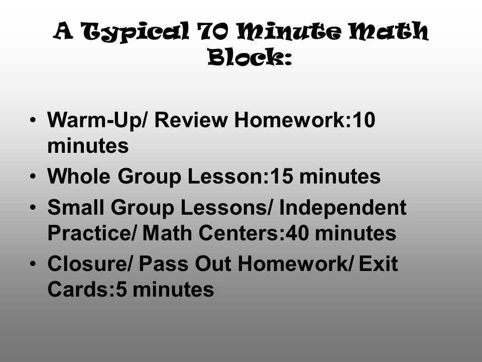 A Typical 70 Minute Math Block: Warm-Up/ Review Homework:10 minutes Whole Group Lesson:15 minutes Small Group Lessons/ Independent Practice/ Math Centers:40 minutes Closure/ Pass Out Homework/ Exit Cards:5 minutes