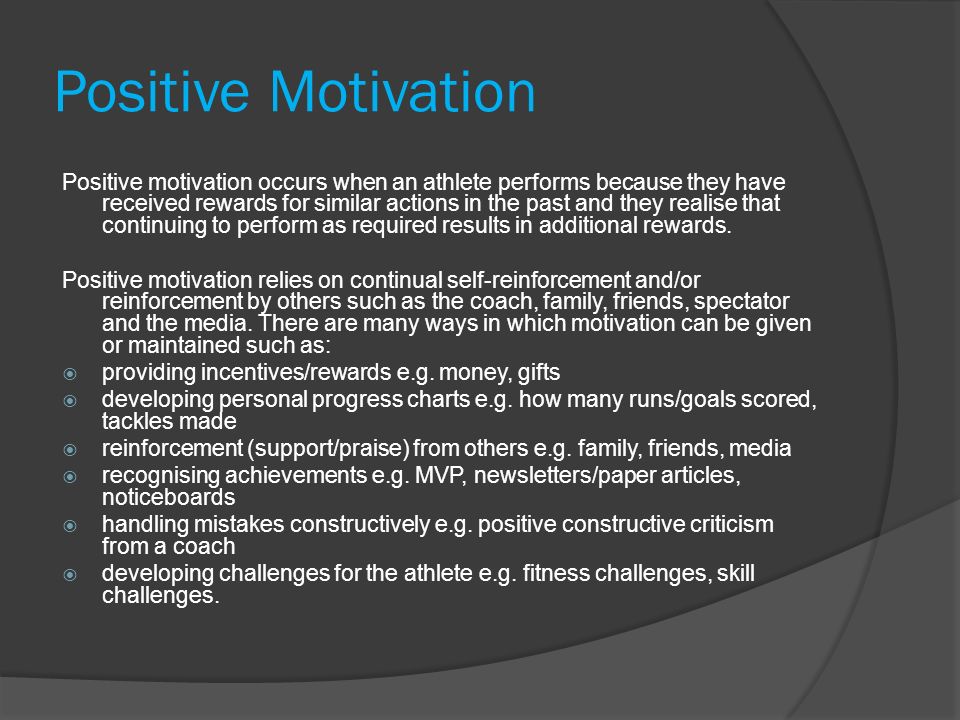 Positive Motivation Positive motivation occurs when an athlete performs because they have received rewards for similar actions in the past and they realise that continuing to perform as required results in additional rewards.