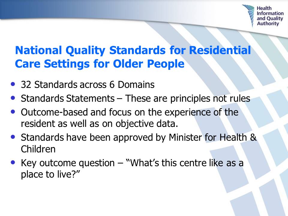 National Quality Standards for Residential Care Settings for Older People 32 Standards across 6 Domains Standards Statements – These are principles not rules Outcome-based and focus on the experience of the resident as well as on objective data.