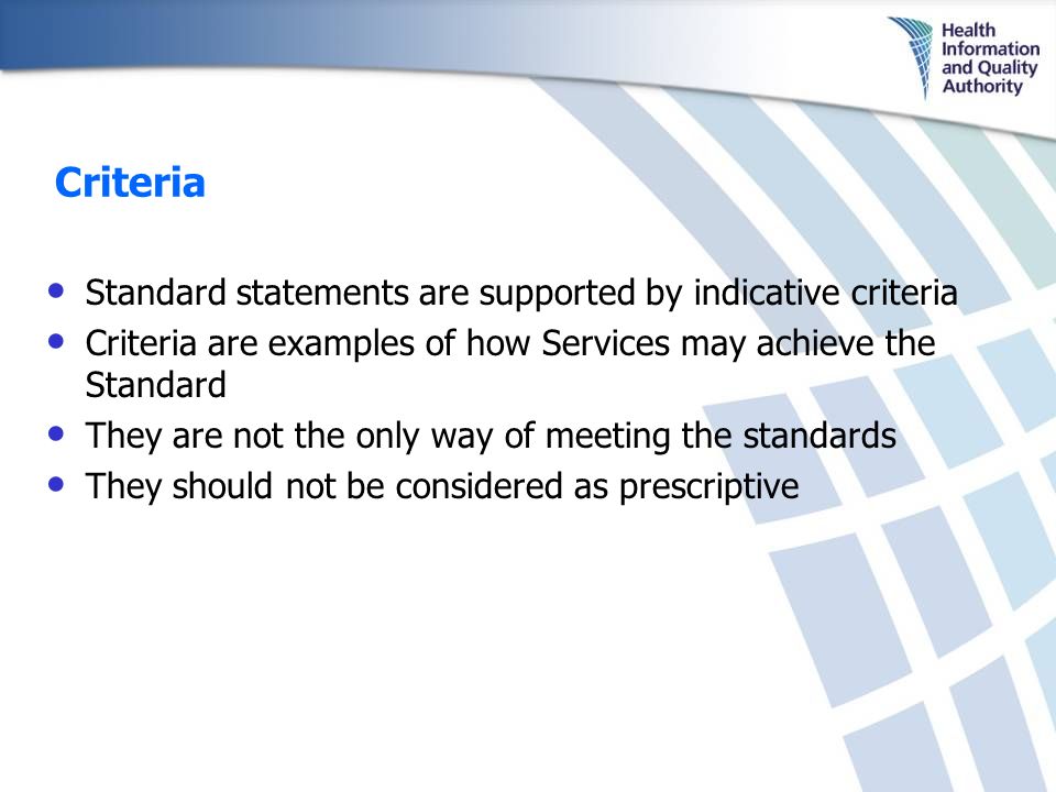 Criteria Standard statements are supported by indicative criteria Criteria are examples of how Services may achieve the Standard They are not the only way of meeting the standards They should not be considered as prescriptive