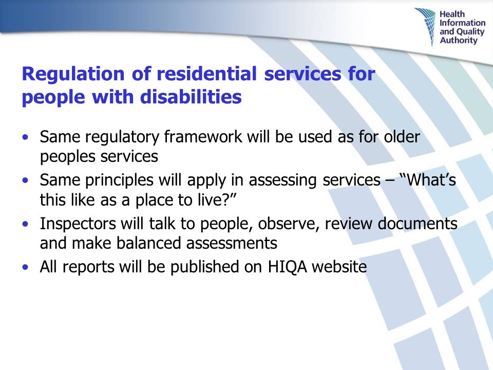 Regulation of residential services for people with disabilities Same regulatory framework will be used as for older peoples services Same principles will apply in assessing services – What’s this like as a place to live Inspectors will talk to people, observe, review documents and make balanced assessments All reports will be published on HIQA website