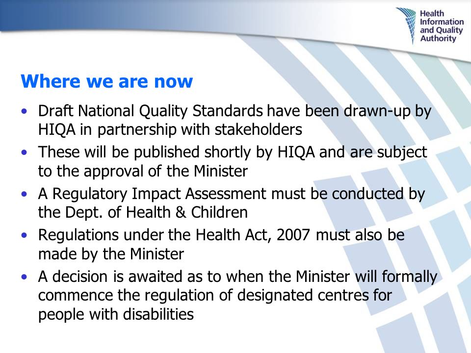 Where we are now Draft National Quality Standards have been drawn-up by HIQA in partnership with stakeholders These will be published shortly by HIQA and are subject to the approval of the Minister A Regulatory Impact Assessment must be conducted by the Dept.