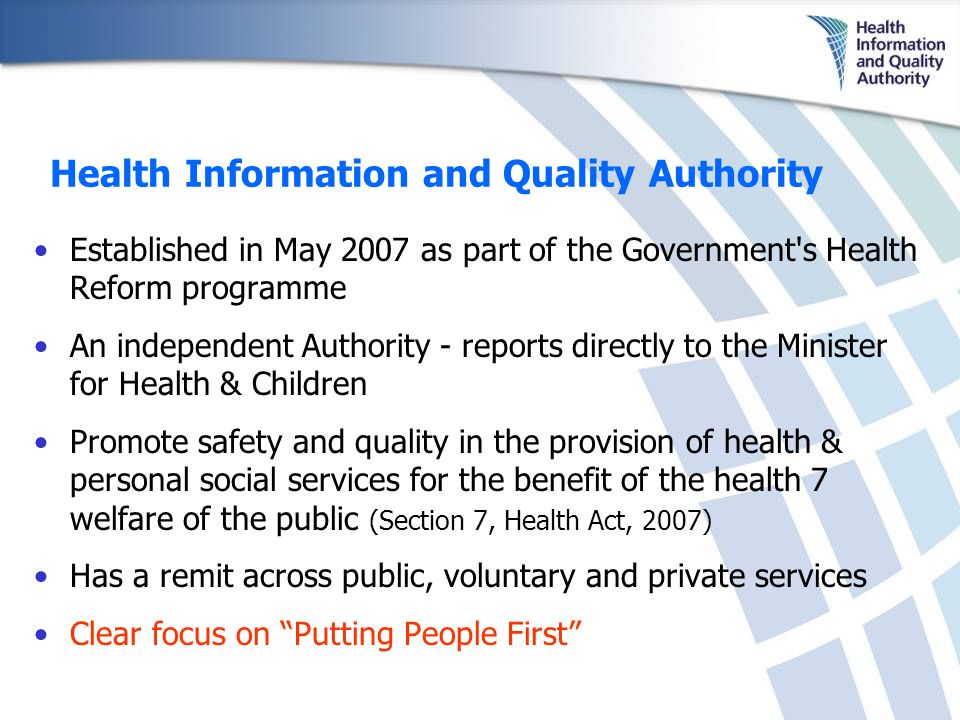 Health Information and Quality Authority Established in May 2007 as part of the Government s Health Reform programme An independent Authority - reports directly to the Minister for Health & Children Promote safety and quality in the provision of health & personal social services for the benefit of the health 7 welfare of the public (Section 7, Health Act, 2007) Has a remit across public, voluntary and private services Clear focus on Putting People First