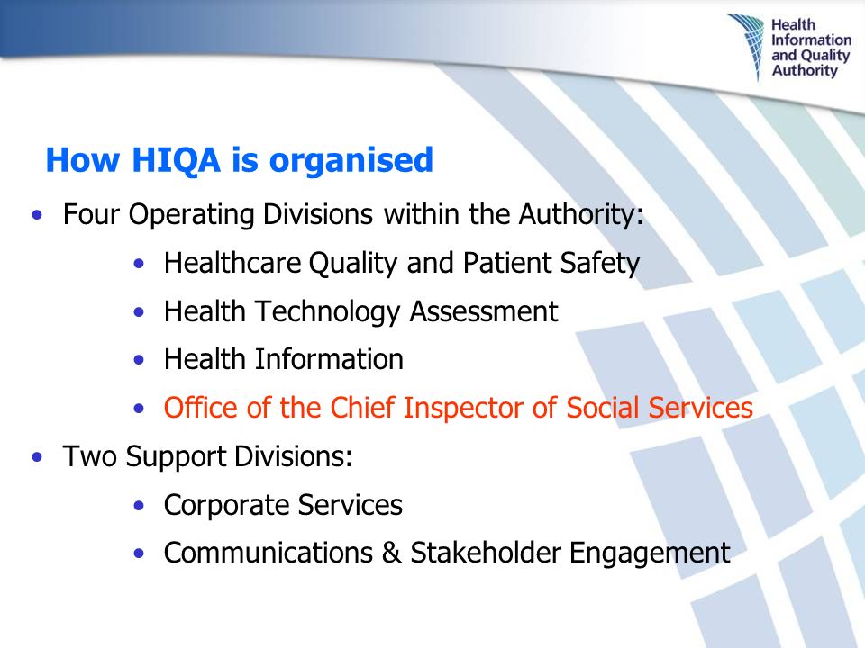 How HIQA is organised Four Operating Divisions within the Authority: Healthcare Quality and Patient Safety Health Technology Assessment Health Information Office of the Chief Inspector of Social Services Two Support Divisions: Corporate Services Communications & Stakeholder Engagement