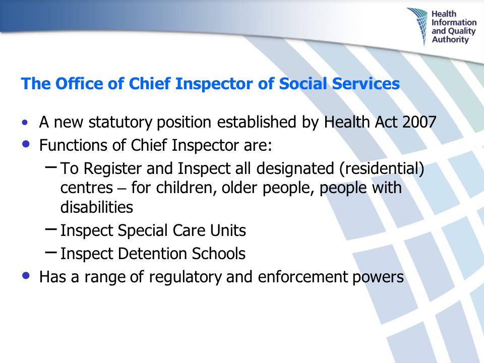 The Office of Chief Inspector of Social Services A new statutory position established by Health Act 2007 Functions of Chief Inspector are: – To Register and Inspect all designated (residential) centres – for children, older people, people with disabilities – Inspect Special Care Units – Inspect Detention Schools Has a range of regulatory and enforcement powers