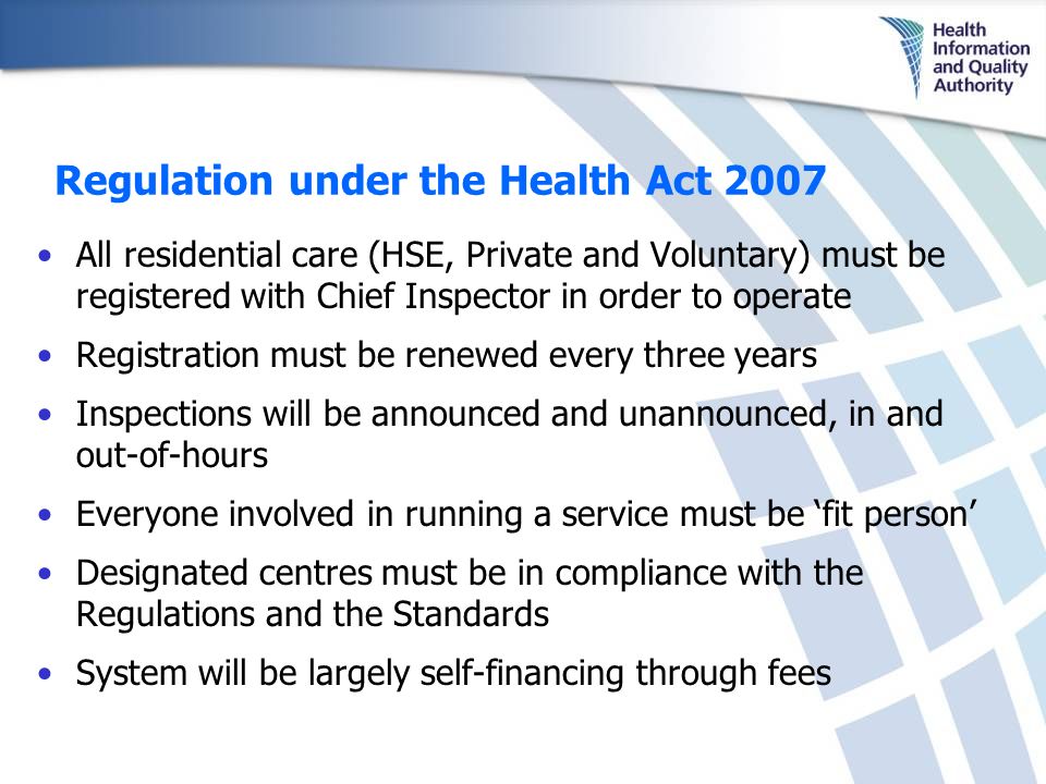 Regulation under the Health Act 2007 All residential care (HSE, Private and Voluntary) must be registered with Chief Inspector in order to operate Registration must be renewed every three years Inspections will be announced and unannounced, in and out-of-hours Everyone involved in running a service must be ‘fit person’ Designated centres must be in compliance with the Regulations and the Standards System will be largely self-financing through fees
