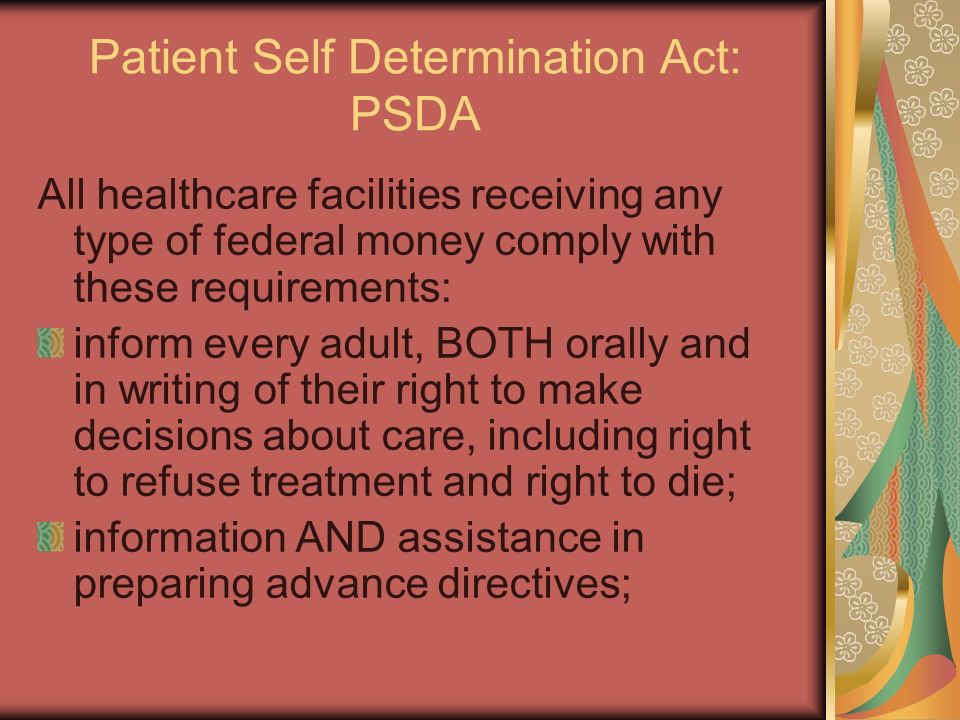Patient Self Determination Act: PSDA All healthcare facilities receiving any type of federal money comply with these requirements: inform every adult, BOTH orally and in writing of their right to make decisions about care, including right to refuse treatment and right to die; information AND assistance in preparing advance directives;