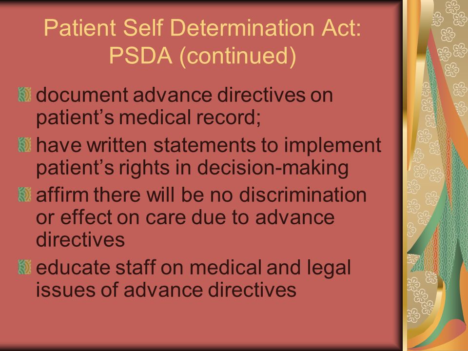 Patient Self Determination Act: PSDA (continued) document advance directives on patient’s medical record; have written statements to implement patient’s rights in decision-making affirm there will be no discrimination or effect on care due to advance directives educate staff on medical and legal issues of advance directives