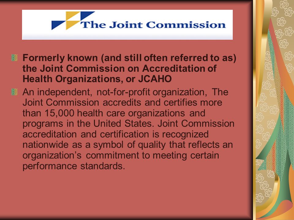 Formerly known (and still often referred to as) the Joint Commission on Accreditation of Health Organizations, or JCAHO An independent, not-for-profit organization, The Joint Commission accredits and certifies more than 15,000 health care organizations and programs in the United States.