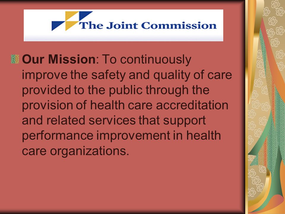 Our Mission: To continuously improve the safety and quality of care provided to the public through the provision of health care accreditation and related services that support performance improvement in health care organizations.