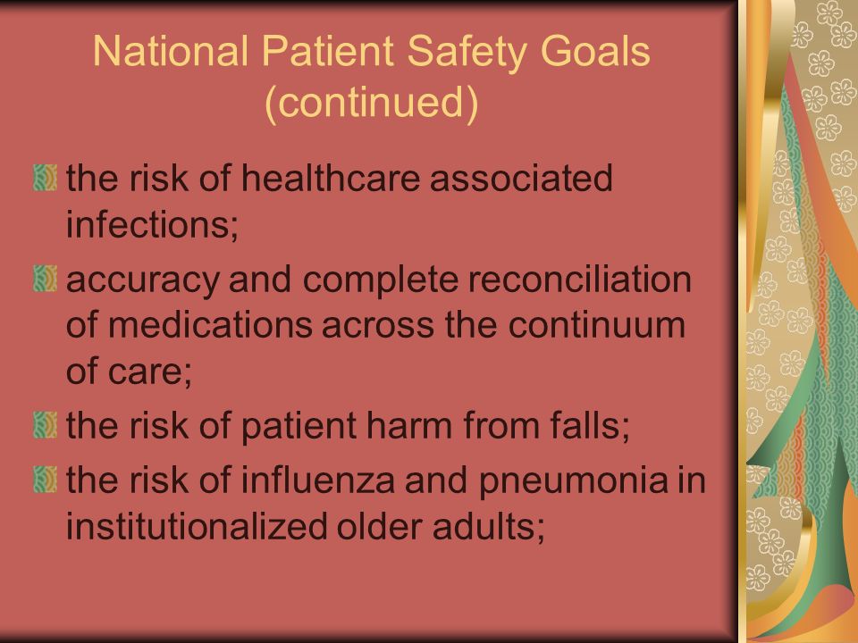 National Patient Safety Goals (continued) the risk of healthcare associated infections; accuracy and complete reconciliation of medications across the continuum of care; the risk of patient harm from falls; the risk of influenza and pneumonia in institutionalized older adults;