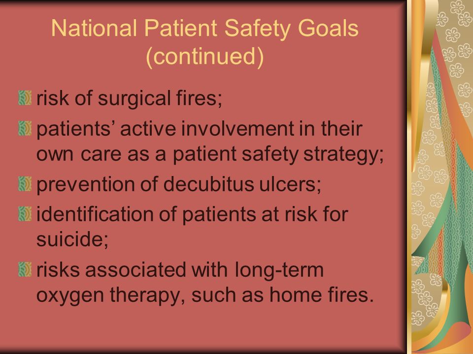 National Patient Safety Goals (continued) risk of surgical fires; patients’ active involvement in their own care as a patient safety strategy; prevention of decubitus ulcers; identification of patients at risk for suicide; risks associated with long-term oxygen therapy, such as home fires.
