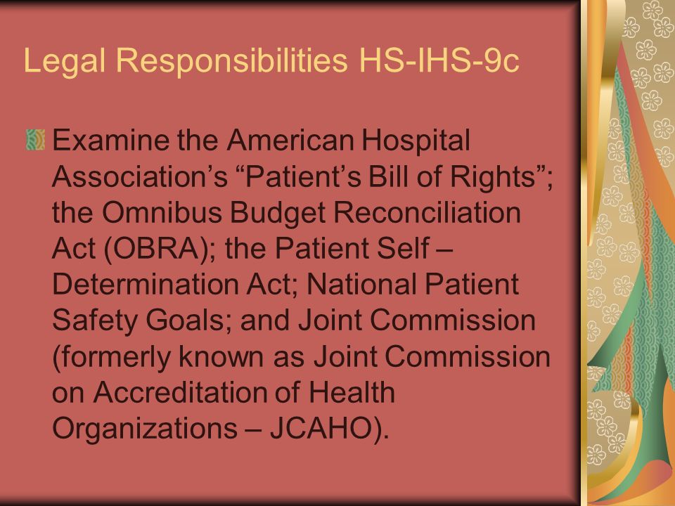 Legal Responsibilities HS-IHS-9c Examine the American Hospital Association’s Patient’s Bill of Rights ; the Omnibus Budget Reconciliation Act (OBRA); the Patient Self – Determination Act; National Patient Safety Goals; and Joint Commission (formerly known as Joint Commission on Accreditation of Health Organizations – JCAHO).