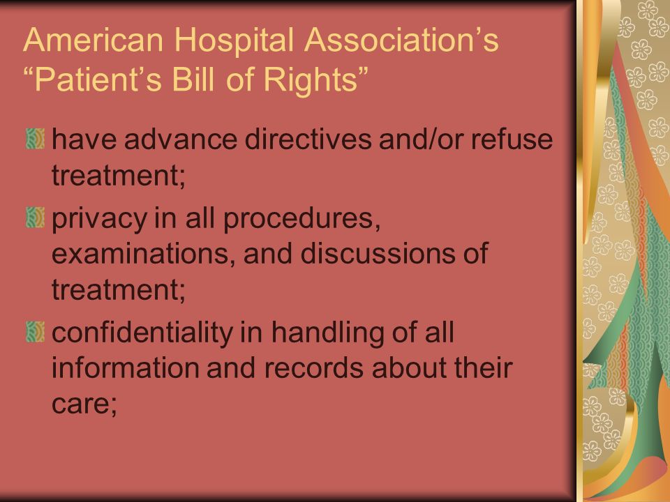 American Hospital Association’s Patient’s Bill of Rights have advance directives and/or refuse treatment; privacy in all procedures, examinations, and discussions of treatment; confidentiality in handling of all information and records about their care;