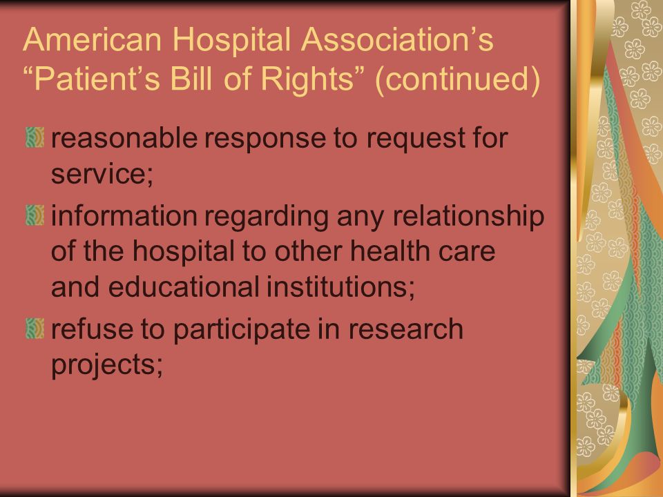 American Hospital Association’s Patient’s Bill of Rights (continued) reasonable response to request for service; information regarding any relationship of the hospital to other health care and educational institutions; refuse to participate in research projects;