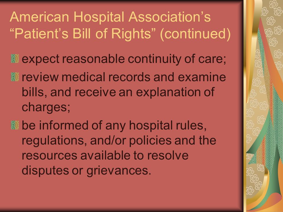 American Hospital Association’s Patient’s Bill of Rights (continued) expect reasonable continuity of care; review medical records and examine bills, and receive an explanation of charges; be informed of any hospital rules, regulations, and/or policies and the resources available to resolve disputes or grievances.