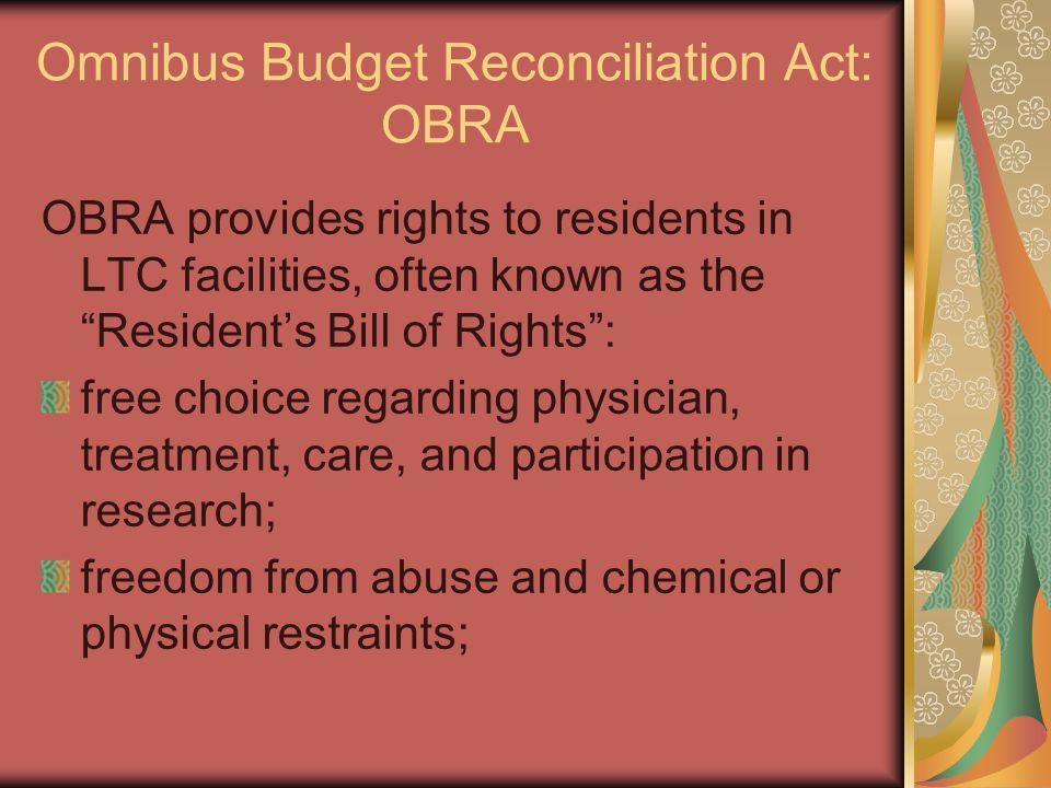 Omnibus Budget Reconciliation Act: OBRA OBRA provides rights to residents in LTC facilities, often known as the Resident’s Bill of Rights : free choice regarding physician, treatment, care, and participation in research; freedom from abuse and chemical or physical restraints;