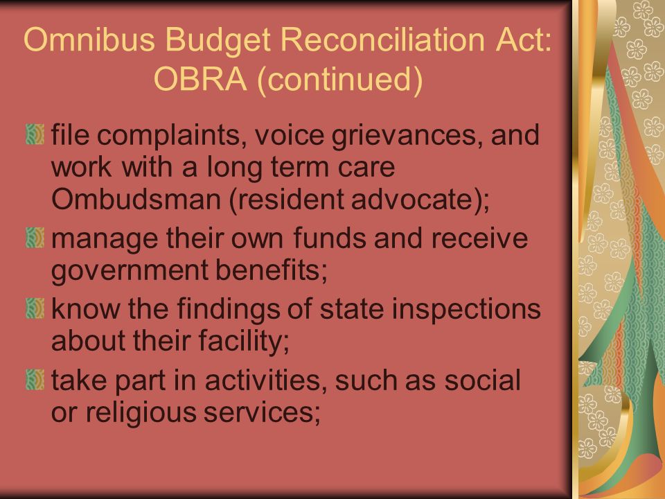 Omnibus Budget Reconciliation Act: OBRA (continued) file complaints, voice grievances, and work with a long term care Ombudsman (resident advocate); manage their own funds and receive government benefits; know the findings of state inspections about their facility; take part in activities, such as social or religious services;
