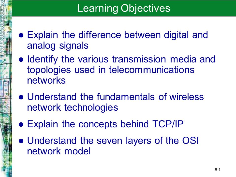 6-4 Learning Objectives Explain the difference between digital and analog signals Identify the various transmission media and topologies used in telecommunications networks Understand the fundamentals of wireless network technologies Explain the concepts behind TCP/IP Understand the seven layers of the OSI network model
