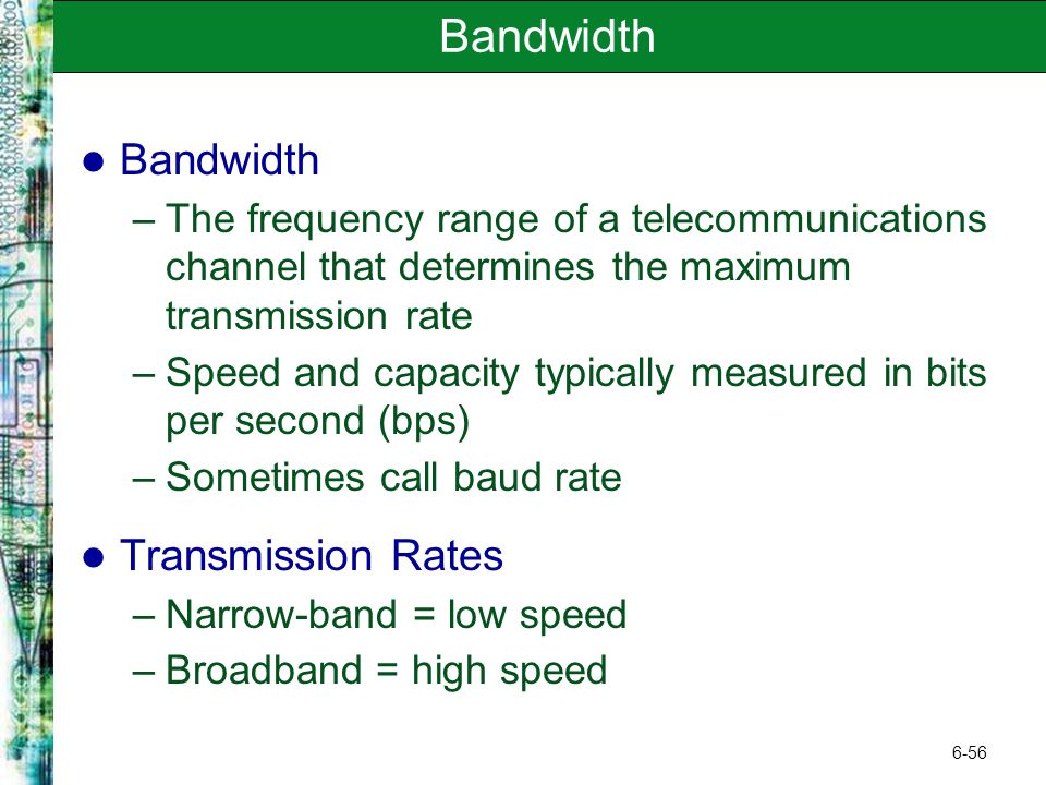 6-56 Bandwidth –The frequency range of a telecommunications channel that determines the maximum transmission rate –Speed and capacity typically measured in bits per second (bps) –Sometimes call baud rate Transmission Rates –Narrow-band = low speed –Broadband = high speed