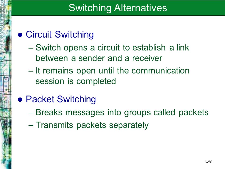 6-58 Switching Alternatives Circuit Switching –Switch opens a circuit to establish a link between a sender and a receiver –It remains open until the communication session is completed Packet Switching –Breaks messages into groups called packets –Transmits packets separately
