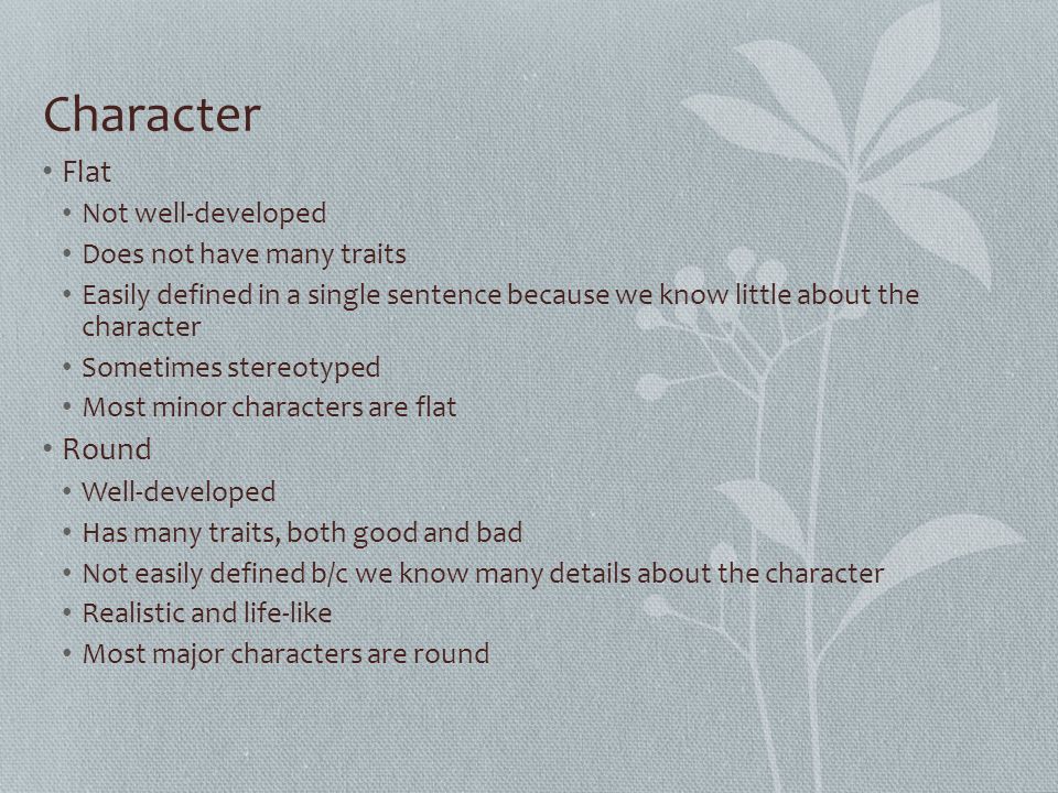 Character Flat Not well-developed Does not have many traits Easily defined in a single sentence because we know little about the character Sometimes stereotyped Most minor characters are flat Round Well-developed Has many traits, both good and bad Not easily defined b/c we know many details about the character Realistic and life-like Most major characters are round
