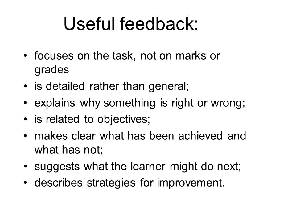 Useful feedback: focuses on the task, not on marks or grades is detailed rather than general; explains why something is right or wrong; is related to objectives; makes clear what has been achieved and what has not; suggests what the learner might do next; describes strategies for improvement.
