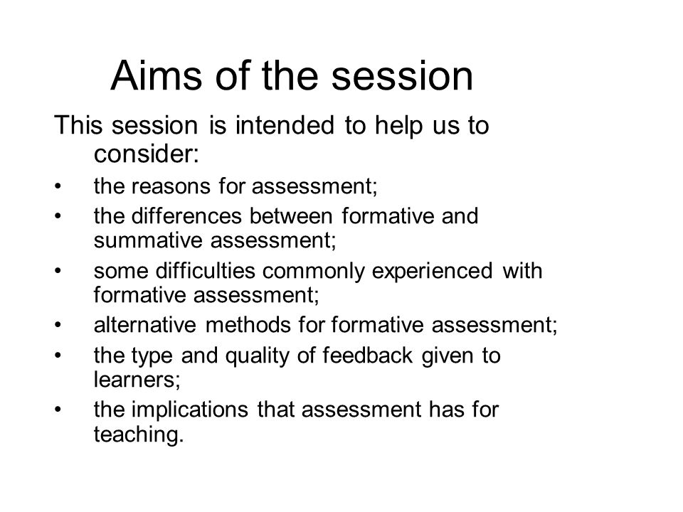 Aims of the session This session is intended to help us to consider: the reasons for assessment; the differences between formative and summative assessment; some difficulties commonly experienced with formative assessment; alternative methods for formative assessment; the type and quality of feedback given to learners; the implications that assessment has for teaching.